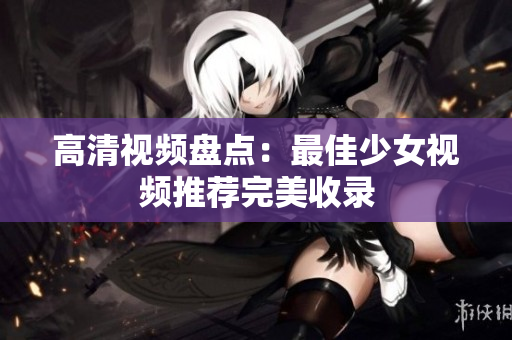 高清视频盘点：最佳少女视频推荐完美收录