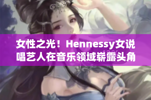 女性之光！Hennessy女说唱艺人在音乐领域崭露头角
