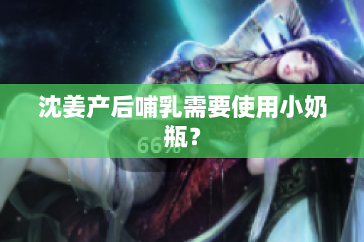 沈姜产后哺乳需要使用小奶瓶？