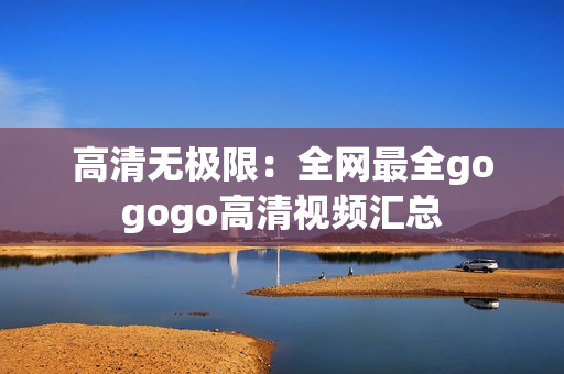 高清无极限：全网最全gogogo高清视频汇总