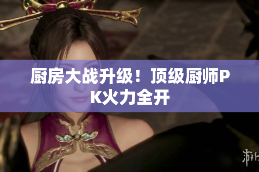 厨房大战升级！顶级厨师PK火力全开