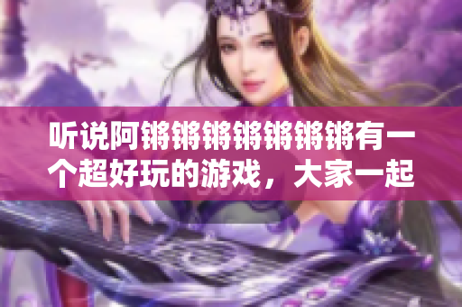 听说阿锵锵锵锵锵锵锵有一个超好玩的游戏，大家一起来玩！
