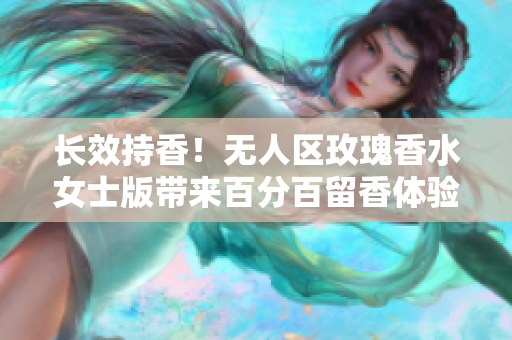 长效持香！无人区玫瑰香水女士版带来百分百留香体验