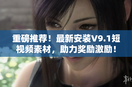 重磅推荐！最新安装V9.1短视频素材，助力奖励激励！