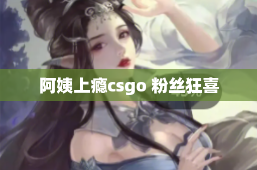 阿姨上瘾csgo 粉丝狂喜