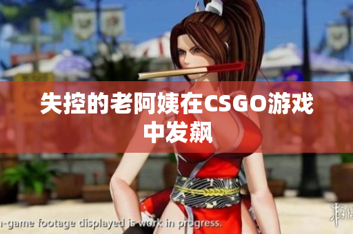 失控的老阿姨在CSGO游戏中发飙