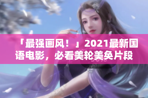 「最强画风！」2021最新国语电影，必看美轮美奂片段担当