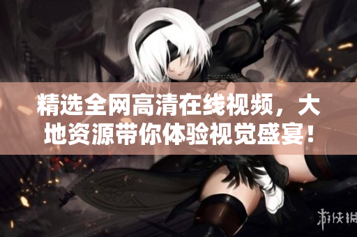 精选全网高清在线视频，大地资源带你体验视觉盛宴！