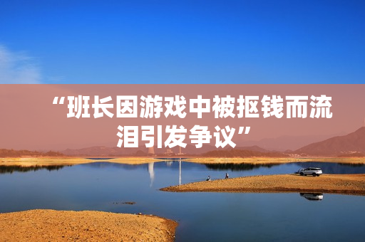 “班长因游戏中被抠钱而流泪引发争议”