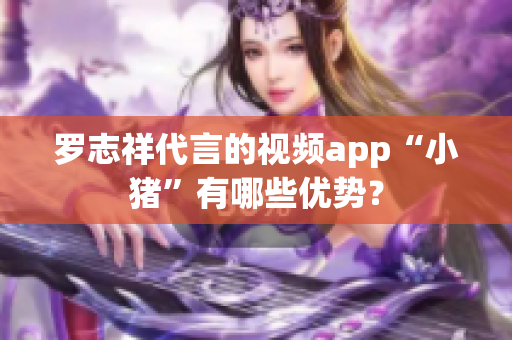 罗志祥代言的视频app“小猪”有哪些优势？