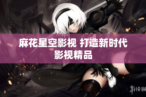 麻花星空影视 打造新时代影视精品