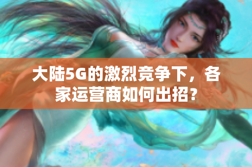 大陆5G的激烈竞争下，各家运营商如何出招？
