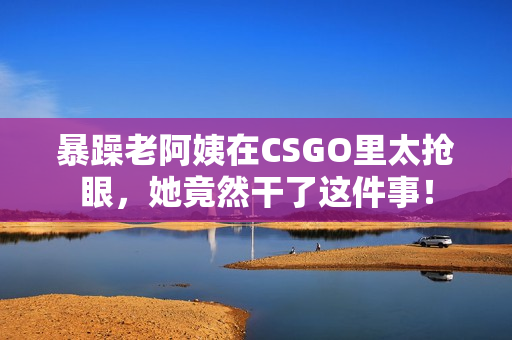 暴躁老阿姨在CSGO里太抢眼，她竟然干了这件事！