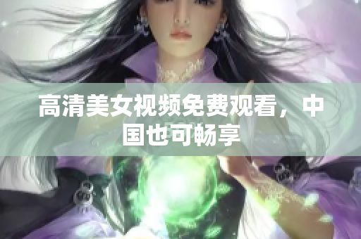 高清美女视频免费观看，中国也可畅享