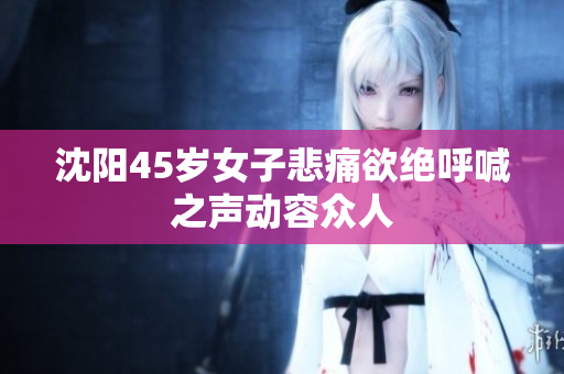 沈阳45岁女子悲痛欲绝呼喊之声动容众人