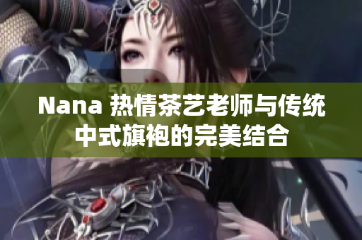 Nana 热情茶艺老师与传统中式旗袍的完美结合