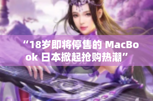 “18岁即将停售的 MacBook 日本掀起抢购热潮”