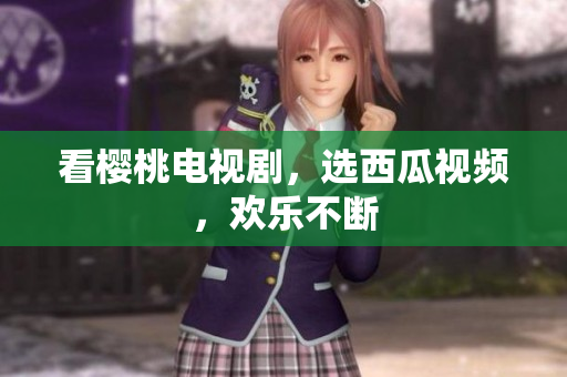 看樱桃电视剧，选西瓜视频，欢乐不断