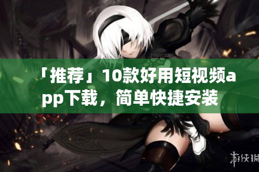 「推荐」10款好用短视频app下载，简单快捷安装