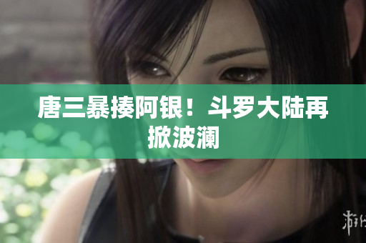 唐三暴揍阿银！斗罗大陆再掀波澜
