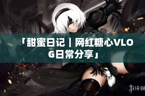 「甜蜜日记｜网红糖心VLOG日常分享」