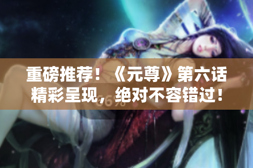 重磅推荐！《元尊》第六话精彩呈现，绝对不容错过！