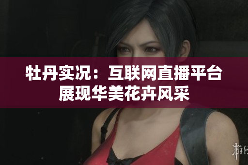 牡丹实况：互联网直播平台展现华美花卉风采