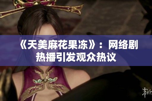 《天美麻花果冻》：网络剧热播引发观众热议