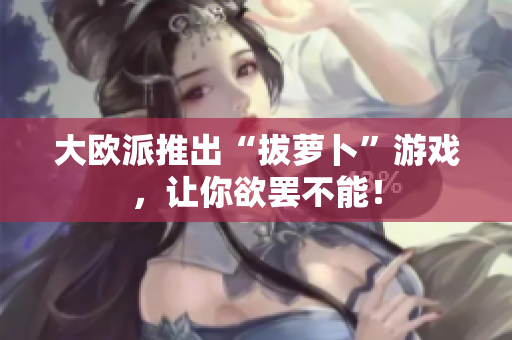 大欧派推出“拔萝卜”游戏，让你欲罢不能！