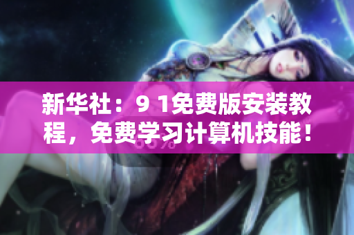 新华社：9 1免费版安装教程，免费学习计算机技能！