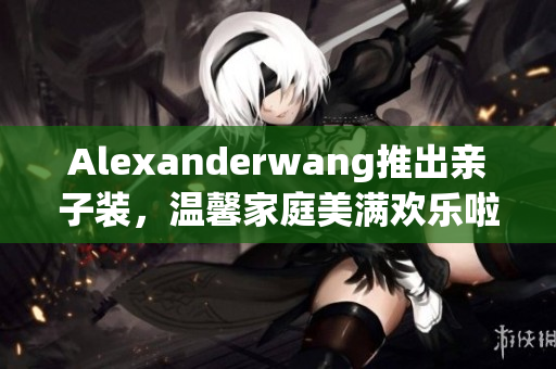 Alexanderwang推出亲子装，温馨家庭美满欢乐啦！