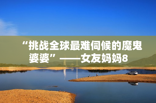 “挑战全球最难伺候的魔鬼婆婆”——女友妈妈8