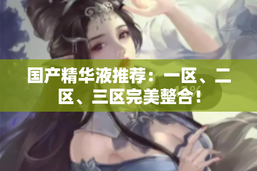 国产精华液推荐：一区、二区、三区完美整合！