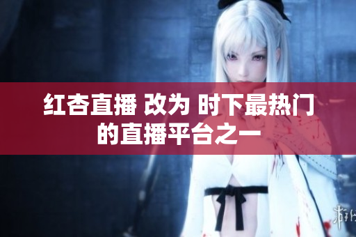 红杏直播 改为 时下最热门的直播平台之一