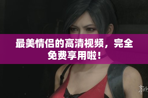 最美情侣的高清视频，完全免费享用啦！