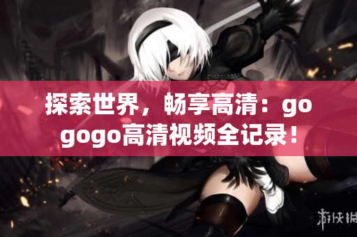 探索世界，畅享高清：gogogo高清视频全记录！