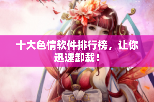 十大色情软件排行榜，让你迅速卸载！