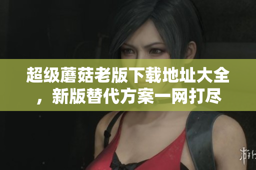 超级蘑菇老版下载地址大全，新版替代方案一网打尽