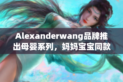 Alexanderwang品牌推出母婴系列，妈妈宝宝同款时尚品质新体验