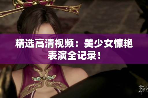 精选高清视频：美少女惊艳表演全记录！