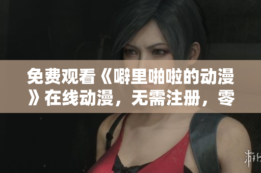 免费观看《噼里啪啦的动漫》在线动漫，无需注册，零广告干扰