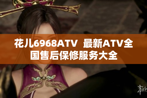 花儿6968ATV  最新ATV全国售后保修服务大全