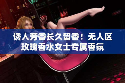 诱人芳香长久留香！无人区玫瑰香水女士专属香氛