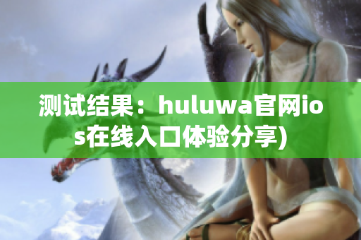 测试结果：huluwa官网ios在线入口体验分享)