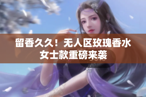 留香久久！无人区玫瑰香水女士款重磅来袭