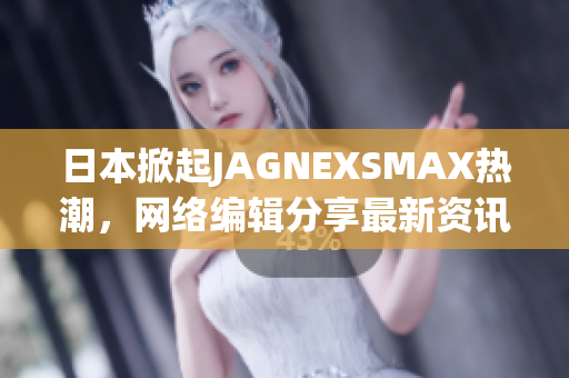 日本掀起JAGNEXSMAX热潮，网络编辑分享最新资讯
