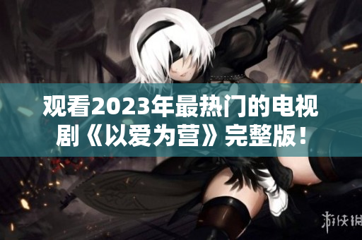 观看2023年最热门的电视剧《以爱为营》完整版！