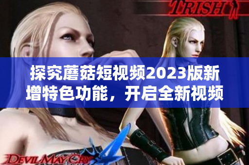 探究蘑菇短视频2023版新增特色功能，开启全新视频体验