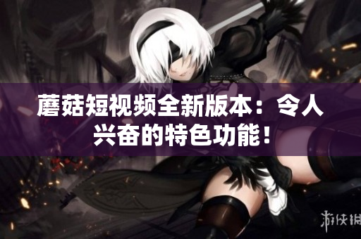 蘑菇短视频全新版本：令人兴奋的特色功能！