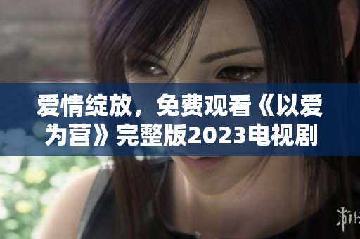 爱情绽放，免费观看《以爱为营》完整版2023电视剧